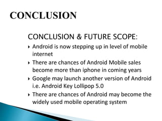 CONCLUSION & FUTURE SCOPE: 
 Android is now stepping up in level of mobile 
internet 
 There are chances of Android Mobile sales 
become more than iphone in coming years 
 Google may launch another version of Android 
i.e. Android Key Lollipop 5.0 
 There are chances of Android may become the 
widely used mobile operating system 
 