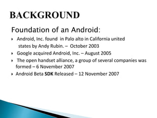 Foundation of an Android: 
 Android, Inc. found in Palo alto in California united 
states by Andy Rubin. – October 2003 
 Google acquired Android, Inc. – August 2005 
 The open handset alliance, a group of several companies was 
formed – 6 November 2007 
 Android Beta SDK Released – 12 November 2007 
 