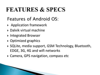 Features of Android OS: 
 Application framework 
 Dalvik virtual machine 
 Integrated Browser 
 Optimized graphics 
 SQLite, media support, GSM Technology, Bluetooth, 
EDGE, 3G, 4G and wifi networks 
 Camera, GPS navigation, compass etc 
 