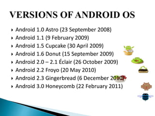  Android 1.0 Astro (23 September 2008) 
 Android 1.1 (9 February 2009) 
 Android 1.5 Cupcake (30 April 2009) 
 Android 1.6 Donut (15 September 2009) 
 Android 2.0 – 2.1 Éclair (26 October 2009) 
 Android 2.2 Froyo (20 May 2010) 
 Android 2.3 Gingerbread (6 December 2010) 
 Android 3.0 Honeycomb (22 February 2011) 
 