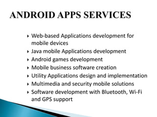  Web-based Applications development for 
mobile devices 
 Java mobile Applications development 
 Android games development 
 Mobile business software creation 
 Utility Applications design and implementation 
 Multimedia and security mobile solutions 
 Software development with Bluetooth, Wi-Fi 
and GPS support 
 