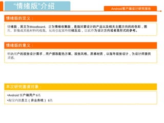 “情绪版”介绍                         Android客户端设计研究报告


情绪版的定义：
情绪版，英文为Moodboard，意为情绪收集版，是指对要设计的产品以及相关主题方向的的色彩，图
片，影像或其他材料的收集，从而引起某些情绪反应， 以此作为设计方向或者是形式的参考。



情绪版的意义：
明确用户的视觉设计需求，用户提取配色方案、视觉风格、质感材质，以指导视觉设计，为设计师提供
灵感。




本次研究邀请对象：
•Android 客户端用户 6名
•淘宝内部员工（非业务线） 6名
 