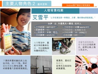 主要人物角色 2       基本资料              Android客户端设计研究报告

                    人物背景档案

               艾雪平       “上手机淘宝是一种潮流，方便，随时随地想逛就逛。”


                       21岁 女 外语系大一新生 杭州人
               • 注册时间：08年10月    • 手机型号：索爱 xperia X10
               • 买家信用：5心        • 手机价位：¥ 2500 左右
               • 常购类目：女装、鞋包     • 手机网络：2G 130M/月
               • 访问频率：4-5次/周    •手机网龄：3年


               大学军训中，喜                     全家生活在杭州，
               欢大学的集体生                     有个迷恋游戏的弟
               活，可以接触到                     弟，经常让她上淘
               知趣相投的人。                     宝买点卡。



下课回来喜欢躺在床上玩                 爱漂亮，喜欢打
玩手机，睡个午觉。有时                 扮自己。
候和男朊友煲电话粥，有                 经常关注美容和
时候看看八卦新闻淘淘宝。                时尚资讯。
 