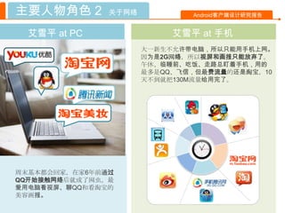 主要人物角色 2       关于网络           Android客户端设计研究报告


  艾雪平 at PC                艾雪平 at 手机
                      大一新生不允许带电脑，所以只能用手机上网。
                      因为是2G网络，所以视屏和画报只能放弃了。
                      午休、临睡前、吃饭、走路总盯着手机，用的
                      最多是QQ、飞信，但最费流量的还是淘宝，10
                      天不到就把130M流量给用完了。




周末基本都会回家，在家6年前通过
QQ开始接触网络后就成了网虫。最
爱用电脑看视屏、聊QQ和看淘宝的
美容画报。
 