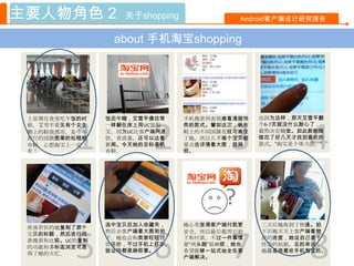 主要人物角色 2           关于shopping               Android客户端设计研究报告


                 about 手机淘宝shopping




 上星期在食堂吃午饭的时    饭后午睡，艾雪平像往常     手机搜索列表很难看清服饰   也因为这样，那天艾雪平翻




          1              2               3               4
 候，艾雪平看见有个女生    一样躺在床上用UC逛淘     类的款式。譬如这次，帆布   个6-7页就没什么耐心了，
 脚上的鞋很漂亮，是今年    宝，因为UC比客户端网速    鞋上的不同国旗花纹可难住   毅然决定睡觉。如此断断续
 流行的国旗图案的松糕帆    快、省流量，还可以边看     了她，所以几乎每个宝贝都   续花了好几天才找到喜欢的
 布鞋。心想淘宝上一定     新闻。今天她的目标是帆     要点击详情看大图，很麻    款式。“淘宝是个体力活。”
 有！             布鞋。             烦。




                                        ?
                选中宝贝后加入收藏夹，     她心里觉得客户端付款更    三天后她收到了快递。拍
 欣喜若狂的她复制了那个
                然后去客户端看大图和拍                    下后她天天上客户端看物



          5              6               7               8
 宝贝的标题，然后进行同                    安全，所以最后都用它拍
                下。她也会和卖家旺旺讨     下和付款。不过一件事情    流的进度，她说自己是个
 款搜索和比较。UC的复制
                价还价，不过手机上打字、    要“两头跑”很麻烦，她也   性急的姑娘，总的来说，
 的功能和多标签浏览可是
                验证码都是麻烦事。       希望能够一站式地全在客    她还是很喜欢手机淘宝的。
 帮了她的大忙。
                                户端解决。
 