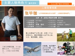 主要人物角色 1       基本资料             Android客户端设计研究报告

                          人物背景档案

               张毕珈     “上手机淘宝查比价太方便了，让我砍价更有底气。”


                     35岁 男 通讯公司技术主管 深圳人
               • 注册时间：07年08月   • 手机型号：HTC G13
               • 买家信用：3心       • 手机价位：¥ 3500 左右
               • 常购类目：彩票、数码    • 手机网络：WIFI&2G 100M/月
               • 访问频率：2-3次/月   • 手机网龄：6年


               爱人在房地产公司上班，还有一个10
               岁的女儿。喜欢带着家人去户外运动、
               旅游，爱好摄影、游泳。




                          对数码、电子类产
平时工作较忙碌，并且出
差机会多，一年会有5-6              品很感兴趣，喜欢
                          搜罗各种一手和二
次，上网就只能靠手机
                          手的摄影器械。
了。
 