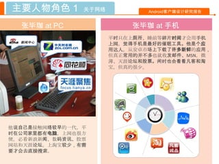 主要人物角色 1       关于网络           Android客户端设计研究报告


  张毕珈 at PC               张毕珈 at 手机
                      平时只在上厕所、睡前等碎片时间才会用手机
                      上网，觉得手机是最好的催眠工具。他是个应
                      用达人，从安卓市场上下载了许多新鲜的应用，
                      但真正常用的并不多也就收发邮件、MSN，微
                      薄、天涯论坛和股票。闲时也会看看凡客和淘
                      宝，但真的很少。




他说自己是接触网络较早的一代，平
时在公司家里都有电脑，上网也很方
便。必看新浪新闻、数码资讯、股票
网站和天涯论坛。上淘宝较少，有需
要才会去直接搜索。
 