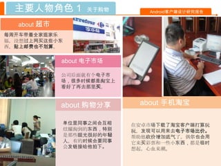 主要人物角色 1         关于购物       Android客户端设计研究报告


  about 超市
每周开车带着全家逛家乐
福，没想过上网买这些小东
西，贴上邮费也不划算。

             about 电子市场

             公司后面就有个电子市
             场，很多时候都是淘宝上
             看好了再去那里买。


             about 购物分享     about 手机淘宝

             单位里同事之间会互相    在安卓市场下载了淘宝客户端打算玩
             炫耀淘到的东西，特别    玩，发现可以用来去电子市场比价。
             是那些眼光很好的年轻    帮助他砍价增加底气了。偶尔也会用
             人。有的时候会要同事    它来买彩票和一些小东西，都是临时
             会发链接给他拍下。     想起，心血来潮。
 