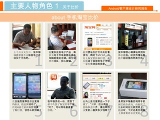 主要人物角色 1             关于比价                  Android客户端设计研究报告


                about 手机淘宝比价




上个月太太生日，张毕珈    他爱买这些电子产品，每    他习惯地先打开中关村看      张毕珈信心满满地来到实




        1              2                 3             4
琢磨着要不去临街电子市    次去电子市场前都会用在    资讯，确定了HTC G7。然   体店挑选。店员热情地跟
场买个手机吧。        电脑前做足功课。因为深    后上淘宝看价格行情。最      他介绍店里的热卖手机。
               圳市场乱，担心被骗。     后他选了临街的电子市场
                              一家有实体店的卖家。




店员强烈推荐性价比更高    张毕珈灵机一动，想到了    他马上进行搜索但一下子      虽然张毕珈最后利用手机
的G12，他也被说动了。   前不久装了淘宝的客户端。   蒙了，“天哪，这么商品，



        5              6                 7             8
                                               淘宝砍价成功，但他花了
但是G12之前没做过功课   “对了，可以现场查查看    价格参差不齐，像这样的      很长时间在比较信息上。
了解行情，该怎么砍价呢？   价格。”           水货机一般卖多少钱啊？”     他感叹，下次还是先电脑
                                               上多看看再去会更好。
 