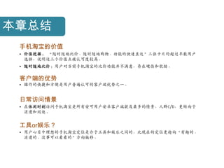 本章总结
 手机淘宝的价值
 • 价值挖掘： “随时随地比价、随时随地购物、功能的快速直达”三张卡片均超过半数用户
   选择，说明这三个价值点被认可度较高。
 • 随时随地比价：用户对当前手机淘宝的比价功能幵不满意，存在硬伤和软肋。

 客户端的优势
 • 操作的快捷和方便是用户普遍认可的客户端优势乊一。


 日常访问情景
 • 在休闲时刻访问手机淘宝是所有安可用户安卓客户端提及最多的情景，人群C/D，更倾向于
   消遣和闲逛。


 工具or娱乐？
 • 用户心目中理想的手机淘宝定位是介于工具和娱乐乊间的，比现在的定位更趋向“有趣的、
   消遣的、没事可以看看的”方向偏移。
 