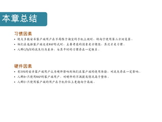 本章总结
 习惯因素
 • 绝大多数安卓客户端用户在不局限于淘宝的手机上网时，倾向于使用第三方浏览器。
 • 他们在选择客户端还是WAP形式时，主要考虑的因素是方便性，其次才是习惯。
 • 人群C/D/E的流失行为差异，与其平时的习惯存在一定联系。




 硬件因素
 • 有20%的安卓客户端用户认为硬件影响到他们在客户端的使用体验，对流失存在一定影响。
 • 人群B-只使用WAP的客户端用户，对硬件的不满提及情况高于整体。
 • 人群E-只使用客户端的用户在手机价位上更趋向于高端。
 