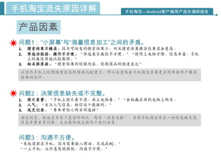 手机淘宝流失原因详解                  手机淘宝—Android客户端用户流失调研报告



产品因素
问题1：“小屏幕”与“海量信息加工”之间的矛盾。
1.   搜索结果不精准。因为可浏览的搜索结果少，对关搜索结果精准性要求会更高。
2.   筛选功能弱，操作不方便。“筛选类目属性不方便。”“使用上电脑方便，信息丰富，手机
     上的属性筛选比较麻烦。”
3.   相关推荐弱。“搜索结果的促销内容。促销商品的快速直达”
 正因为手机上处理海量信息的困难比PC更大，所以也意味着手机淘宝需要更多的帮助用户精准
 结果的设计。


问题2：决策信息缺失或不完整。
1.   图片质量：“手机上图片看不清，再上电脑看。”“会收藏后再到电脑上购买。
2.   人气：“关注人气信息，相信这个数据的。”
3.   成交记录：“要参考别人购买的选择”
 淘宝浏览、挑选宝贝是个复杂的对比、购买“决策过程”，当前手机淘宝存在一些信息缺失或
 信息质量差等问题，无法很好地支持用户迚行决策。


问题3：沟通不方便。
“发起退款在手机，因为需要输入理由，完成在PC。”
“一上手机，议价意愿就很低，沟通不方便。”
 
