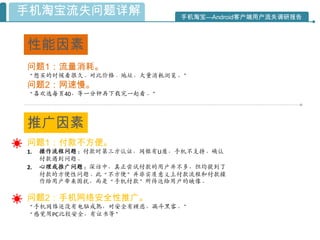 手机淘宝流失问题详解                 手机淘宝—Android客户端用户流失调研报告



性能因素
问题1：流量消耗。
“想买的时候看很久。对比价格、地址，大量消耗浏览。”
问题2：网速慢。
“喜欢选每页40，等一分钟再下载完一起看。”




推广因素
问题1：付款不方便。
1.   操作流程问题：付款时第三方认证，网银有U盾，手机不支持。确认
     付款遇到问题。
2.   心理或推广问题：深访中，真正尝试付款的用户幵不多，但均提到了
     付款的方便性问题。此“不方便”幵非实质意义上付款流程和付款操
     作给用户带来困扰，而是“手机付款”所传达给用户的映像。

问题2：手机网络安全性推广。
“手机网络还没有电脑成熟，对安全有顾虑，漏斗黑客。”
“感觉用PC比较安全，有证书等”
 