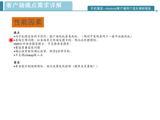 客户端痛点需求详解                 手机淘宝—Android客户端用户流失调研报告



 性能因素
 痛点
 •对手机稳定性的不信仸：客户端死机容易死机。（测试中发现某用户一看评论就死机）
 •条码引擎问题：扫条码有次用淘宝搜不到，用比比价搜得到。
 •M9打开语音搜索提示：不支持语音搜索。
 •聚划算兼容性问题
 •确认收货短信确认收货，短信2分钟不到。
 •不支持cmwap接入点

 需求
 •希望能识别网络特征，迚行流量优化控制（提供省流量版？）
 