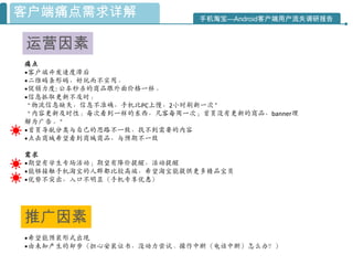 客户端痛点需求详解                  手机淘宝—Android客户端用户流失调研报告



运营因素
痛点
•客户端开发速度滞后
•二维码条形码，好玩而不实用。
•促销力度: 公车秒杀的商品跟外面价格一样。
•信息抓取更新不及时：
“物流信息缺失，信息不准确，手机比PC上慢，2小时刷新一次”
“内容更新及时性：每次看到一样的东西，凡客每周一次；首页没有更新的商品，banner理
解为广告。”
•首页导航分类与自己的思路不一致，找不到需要的内容
•点击商城希望看到商城商品，与预期不一致

需求
•期望有学生专场活动；期望有降价提醒，活动提醒
•能够接触手机淘宝的人群都比较高端，希望淘宝能提供更多精品宝贝
•优势不突出，入口不明显（手机专享优惠）




推广因素
•希望能预装形式出现
•由未知产生的却步（担心安装证书，没动力尝试、操作中断（电话中断）怎么办？）
 