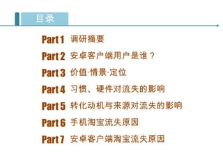 目录

Part 1 调研摘要
Part 2 安卓客户端用户是谁？
Part 3 价值·情景·定位
Part 4 习惯、硬件对流失的影响
Part 5 转化动机与来源对流失的影响
Part 6 手机淘宝流失原因
Part 7 安卓客户端淘宝流失原因
 