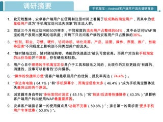 调研摘要                   手机淘宝—Android客户端用户流失调研报告


1. 较无线整体，安卓客户端用户在信用和注册时间上看属于较成熟的淘宝用户，而其中的低
   星级用户成为“手机淘宝访问流失现象”的主流人群。
2. 取近三个月有过访问的50万样本，不同程度的流失用户占整体的64%，其中会访问WAP淘
   宝的用户表现出更高的活跃度；而剩下只访问客户端的安客用户只占整体的36%。
3. “性别、职业、习惯、硬件、访问动机、转化来源、产品、运营、操作、界面、推广、性能
   等因素”不同程度上影响到不同类型用户的流失。
4. “随时随地比价、随时随地购物、功能的快速直达”被认可度较高。而用户对当前手机淘宝
   的比价功能并不满意，存在硬伤和软肋。
5. 用户心目中理想的手机淘宝定位是介于工具和娱乐之间的，比现在的定位更趋向“有趣的、
   消遣的、没事可以看看的”方向偏移。
6. “操作的快捷和方便”是客户端最吸引用户的优势，提及率高达（74.4%）。
7. “身边有电脑（64.7%）”和“手机屏幕小，而淘宝信息太多（46.4%）”成为手机淘宝整体流
   失最突出的两个原因。
8. 浏览器本身自带的“多标签同时浏览（45.1%）”和“前进/后退等快捷操作（43.3%）”是影响
   客户端用户转向使用WAP最重要原因。
9. 安卓客户端排名第一的使用痛点是“功能不完善（59.8%）”；排名第一的需求是“更多手机
   用户专享优惠（53.8%）”。
 