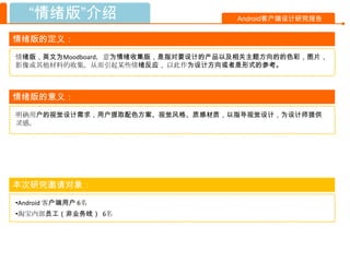 “情绪版”介绍                         Android客户端设计研究报告


情绪版的定义：
情绪版，英文为Moodboard，意为情绪收集版，是指对要设计的产品以及相关主题方向的的色彩，图片，
影像或其他材料的收集，从而引起某些情绪反应， 以此作为设计方向或者是形式的参考。



情绪版的意义：
明确用户的视觉设计需求，用户提取配色方案、视觉风格、质感材质，以指导视觉设计，为设计师提供
灵感。




本次研究邀请对象：
•Android 客户端用户 6名
•淘宝内部员工（非业务线） 6名
 