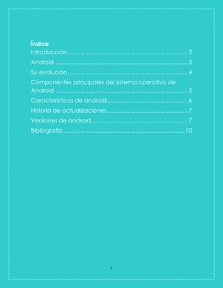 1 
Índice 
Introducción ............................................................................ 2 
Android .................................................................................... 3 
Su evolución ............................................................................ 4 
Componentes principales del sistema operativo de Android. ................................................................................... 5 
Características de android ................................................... 6 
Historia de actualizaciones ................................................... 7 
Versiones de android ............................................................. 7 
Bibliografía ............................................................................. 10 
 