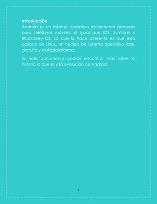 2 
Introducción 
Android es un sistema operativo inicialmente pensado para teléfonos móviles, al igual que iOS, Symbian y Blackberry OS. Lo que lo hace diferente es que está basado en Linux, un núcleo de sistema operativo libre, gratuito y multiplataforma. En este documento podrás encontrar más sobre la historia lo que es y la evolución de Android.  