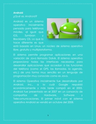 3 
Android 
¿Qué es Android? 
Android es un sistema operativo inicialmente pensado para teléfonos móviles, al igual que iOS, Symbian y Blackberry OS. Lo que lo hace diferente es que está basado en Linux, un núcleo de sistema operativo libre, gratuito y multiplataforma. El sistema permite programar aplicaciones en una variación de Java llamada Dalvik. El sistema operativo proporciona todas las interfaces necesarias para desarrollar aplicaciones que accedan a las funciones del teléfono (como el GPS, las llamadas, la agenda, etc.) de una forma muy sencilla en un lenguaje de programación muy conocido como es Java. El sistema Operativo inicialmente fue desarrollado por Android, Inc., a la cuál Google respaldó económicamente y más tarde compró en el 2005. Android fue presentado en el 2007 en un consorcio de compañías de Hardware, Software y Telecomunicaciones. El primer móvil con el sistema operativo Android se vendió en octubre del 2008.  