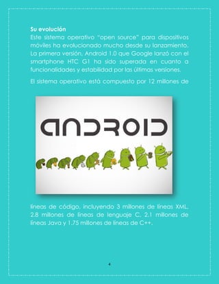4 
Su evolución 
Este sistema operativo “open source” para dispositivos móviles ha evolucionado mucho desde su lanzamiento. La primera versión, Android 1.0 que Google lanzó con el smartphone HTC G1 ha sido superada en cuanto a funcionalidades y estabilidad por las últimas versiones. 
El sistema operativo está compuesto por 12 millones de líneas de código, incluyendo 3 millones de líneas XML, 2.8 millones de líneas de lenguaje C, 2.1 millones de líneas Java y 1.75 millones de líneas de C++.  