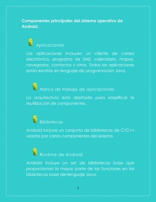 5 
Componentes principales del sistema operativo de Android. 
Aplicaciones 
Las aplicaciones incluyen un cliente de correo electrónico, programa de SMS, calendario, mapas, navegador, contactos y otros. Todas las aplicaciones están escritas en lenguaje de programación Java. Marco de trabajo de aplicaciones 
La arquitectura está diseñada para simplificar la reutilización de componentes. Bibliotecas 
Android incluye un conjunto de bibliotecas de C/C++ usadas por varios componentes del sistema. Runtime de Android 
Android incluye un set de bibliotecas base que proporcionan la mayor parte de las funciones en las bibliotecas base del lenguaje Java.  