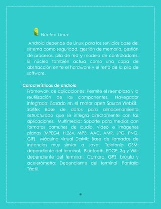 6 
Núcleo Linux 
Android depende de Linux para los servicios base del sistema como seguridad, gestión de memoria, gestión de procesos, pila de red y modelo de controladores. El núcleo también actúa como una capa de abstracción entre el hardware y el resto de la pila de software. 
Características de android 
Framework de aplicaciones: Permite el reemplazo y la reutilización de los componentes. Navegador integrado: Basado en el motor open Source Webkit. SQlite: Base de datos para almacenamiento estructurado que se integra directamente con las aplicaciones. Multimedia: Soporte para medios con formatos comunes de audio, video e imágenes planas (MPEG4, H.264, MP3, AAC, AMR, JPG, PNG, GIF). Máquina virtual Dalvik: Base de llamadas de instancias muy similar a Java. Telefonía GSM: dependiente del terminal. Bluetooth, EDGE, 3g y Wifi: dependiente del terminal. Cámara, GPS, brújula y acelerómetro: Dependiente del terminal Pantalla Táctil.  