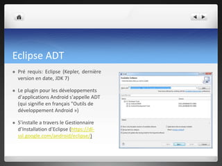 Eclipse ADT
 Pré requis: Eclipse (Kepler, dernière
version en date, JDK 7)
 Le plugin pour les développements
d'applications Android s'appelle ADT
(qui signifie en français "Outils de
développement Android »)
 S’installe a travers le Gestionnaire
d’Installation d’Eclipse (https://dl-
ssl.google.com/android/eclipse/)
 
