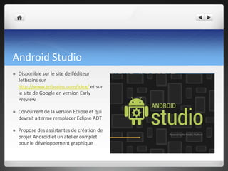 Android Studio
 Disponible sur le site de l’éditeur
Jetbrains sur
http://www.jetbrains.com/idea/ et sur
le site de Google en version Early
Preview
 Concurrent de la version Eclipse et qui
devrait a terme remplacer Eclipse ADT
 Propose des assistantes de création de
projet Android et un atelier complet
pour le développement graphique
 