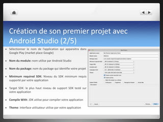 Création de son premier projet avec
Android Studio (2/5)
 Sélectionner le nom de l’application qui apparaitra dans
Google Play (market place Google)
 Nom du module: nom utilise par Android Studio
 Nom du package: nom du package qui identifie votre projet
 Minimum required SDK: Niveau du SDK minimum requis
supporté par votre application
 Target SDK: le plus haut niveau de support SDK testé sur
votre application
 Compile With: JDK utilise pour compiler votre application
 Theme: Interface utilisateur utilise par votre application
 