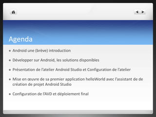 Agenda
 Android une (brève) introduction
 Développer sur Android, les solutions disponibles
 Présentation de l’atelier Android Studio et Configuration de l’atelier
 Mise en œuvre de sa premier application helloWorld avec l’assistant de de
création de projet Android Studio
 Configuration de l’AVD et déploiement final
 