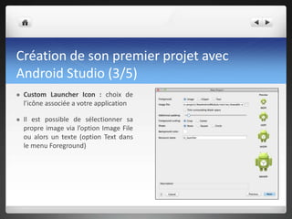 Création de son premier projet avec
Android Studio (3/5)
 Custom Launcher Icon : choix de
l’icône associée a votre application
 Il est possible de sélectionner sa
propre image via l’option Image File
ou alors un texte (option Text dans
le menu Foreground)
 