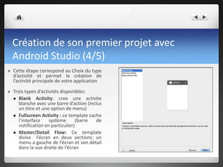 Création de son premier projet avec
Android Studio (4/5)
 Cette étape correspond au Choix du type
d’activité et permet la création de
l’activité principale de votre application
 Trois types d’activités disponibles:
 Blank Activity: cree une activite
blanche avec une barre d’action (inclus
un titre et une option de menu)
 Fullscreen Activity : ce template cache
l’interface système (barre de
notification en particulier)
 Master/Detail Flow: Ce template
divise l’écran en deux sections: un
menu a gauche de l’écran et son détail
dans la vue droite de l’écran
 