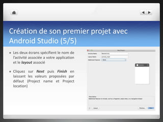 Création de son premier projet avec
Android Studio (5/5)
 Les deux écrans spécifient le nom de
l’activité associée a votre application
et le layout associé
 Cliquez sur Next puis Finish en
laissant les valeurs proposées par
défaut (Project name et Project
location)
 