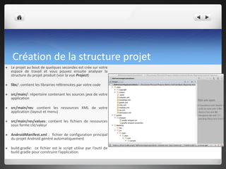 Création de la structure projet
 Le projet au bout de quelques secondes est crée sur votre
espace de travail et vous pouvez ensuite analyser la
structure du projet produit (voir la vue Project)
 libs/: contient les librairies référencées par votre code
 src/main/: répertoire contenant les sources java de votre
application
 src/main/res: contient les ressources XML de votre
application (layout et menu)
 src/main/res/values: contient les fichiers de ressources
sous forme clé/valeur
 AndroidManifest.xml : fichier de configuration principal
du projet Android généré automatiquement
 build.gradle: ce fichier est le script utilise par l’outil de
build gradle pour construire l’application
 