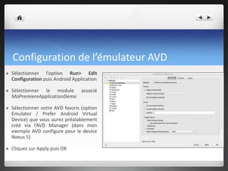 Configuration de l’émulateur AVD
 Sélectionner l’option Run> Edit
Configuration puis Android Application
 Sélectionner le module associé
MaPremiereApplicationDemo
 Sélectionner votre AVD favoris (option
Emulator / Prefer Android Virtual
Device) que vous aurez préalablement
créé via l’AVD Manager (dans mon
exemple AVD configure pour le device
Nexus 5)
 Cliquez sur Apply puis OK
 