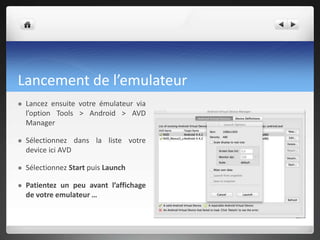 Lancement de l’emulateur
 Lancez ensuite votre émulateur via
l’option Tools > Android > AVD
Manager
 Sélectionnez dans la liste votre
device ici AVD
 Sélectionnez Start puis Launch
 Patientez un peu avant l’affichage
de votre emulateur …
 