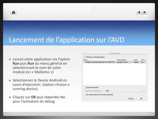 Lancement de l’application sur l’AVD
 Lancez votre application via l’option
Run puis Run du menu général en
sélectionnant le nom de votre
module (ici « MaDemo »)
 Sélectionnez le Device Android en
cours d’exécution (option choose a
running device)
 Cliquez sur OK puis répondez No
pour l’activation du debug
 