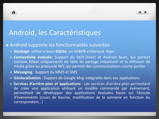 Android, les Caractéristiques
 Android supporte les fonctionnalités suivantes:
 Stockage: utilise la base SQLite, un SGBDR embarqué léger
 Connectivité évoluée: Support du WIFI-Direct et Android Bean, qui permet
(version Kitkat uniquement) de faire du partage instantané et la diffusion de
media grâce au protocole NFC qui permet des communications courte portée
 Messaging : Support du MMS et SMS
 Géolocalisation : Support de Google Map intégrable dans vos applications
 Services d’arrière-plan et applications : Les services d’arrière-plan permettent
de créer une application utilisant un modèle commandé par événement,
permettant de développer des applications évoluées bases sur l’écoute
d’évènements (cours de bourse, modification de la sonnerie en fonction du
correspondant…)
 