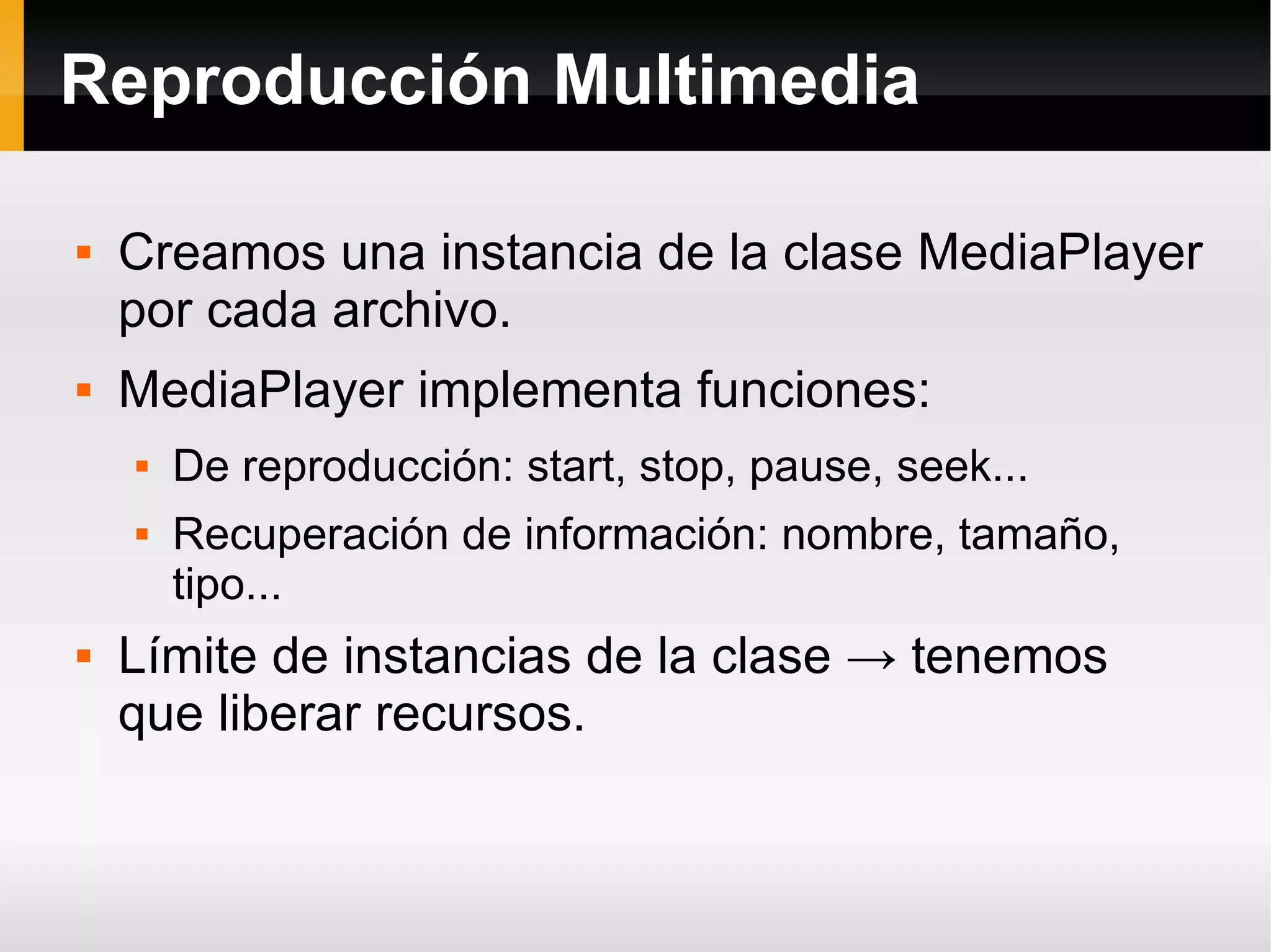 Reproducción Multimedia
 Creamos una instancia de la clase MediaPlayer
por cada archivo.
 MediaPlayer implementa funciones:
 De reproducción: start, stop, pause, seek...
 Recuperación de información: nombre, tamaño,
tipo...
 Límite de instancias de la clase → tenemos
que liberar recursos.
 