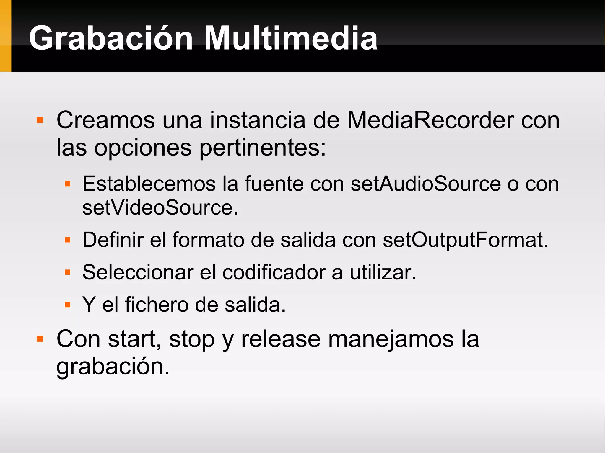 Grabación Multimedia
 Creamos una instancia de MediaRecorder con
las opciones pertinentes:
 Establecemos la fuente con setAudioSource o con
setVideoSource.
 Definir el formato de salida con setOutputFormat.
 Seleccionar el codificador a utilizar.
 Y el fichero de salida.
 Con start, stop y release manejamos la
grabación.
 