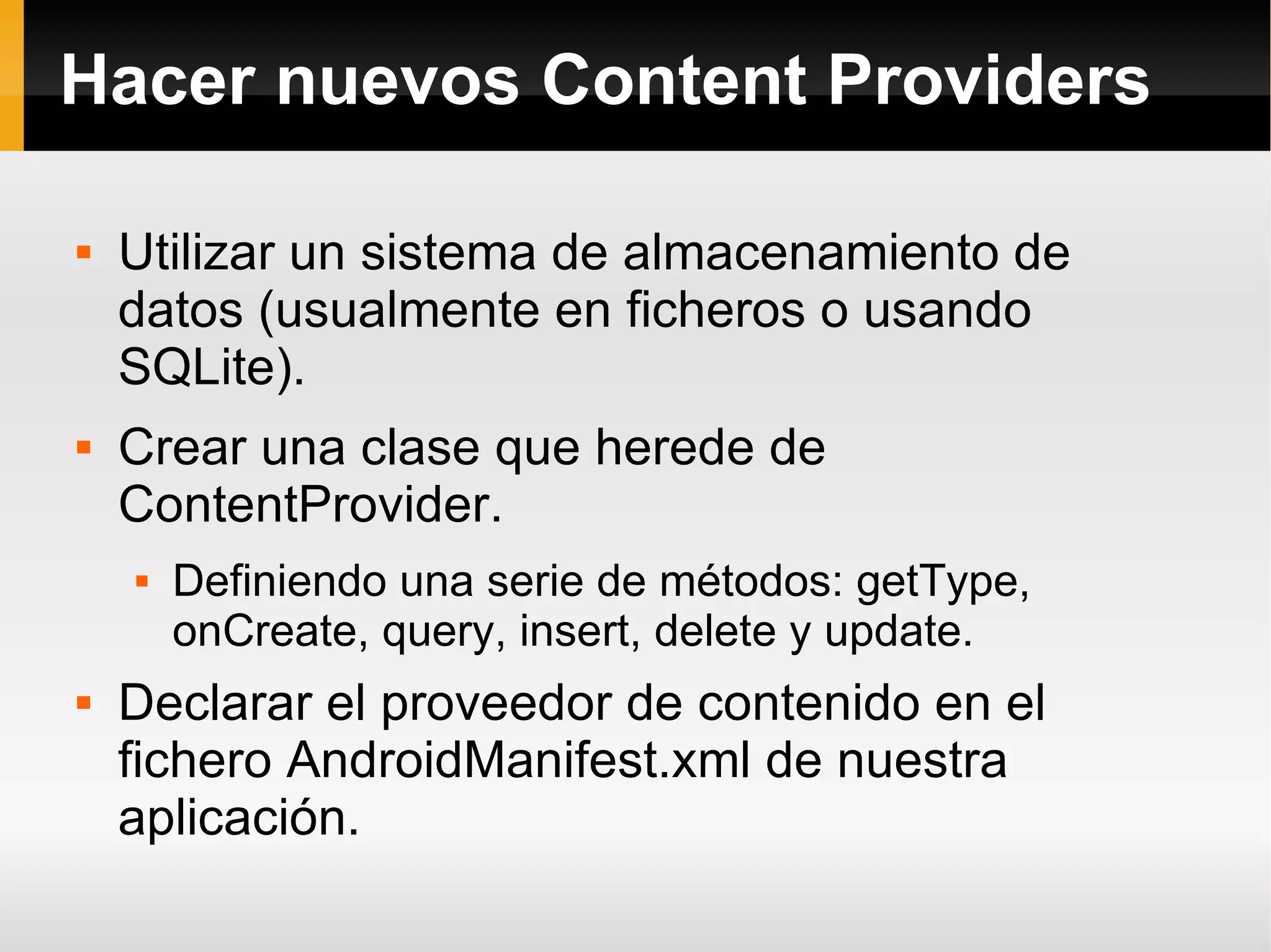 Hacer nuevos Content Providers
 Utilizar un sistema de almacenamiento de
datos (usualmente en ficheros o usando
SQLite).
 Crear una clase que herede de
ContentProvider.
 Definiendo una serie de métodos: getType,
onCreate, query, insert, delete y update.
 Declarar el proveedor de contenido en el
fichero AndroidManifest.xml de nuestra
aplicación.
 