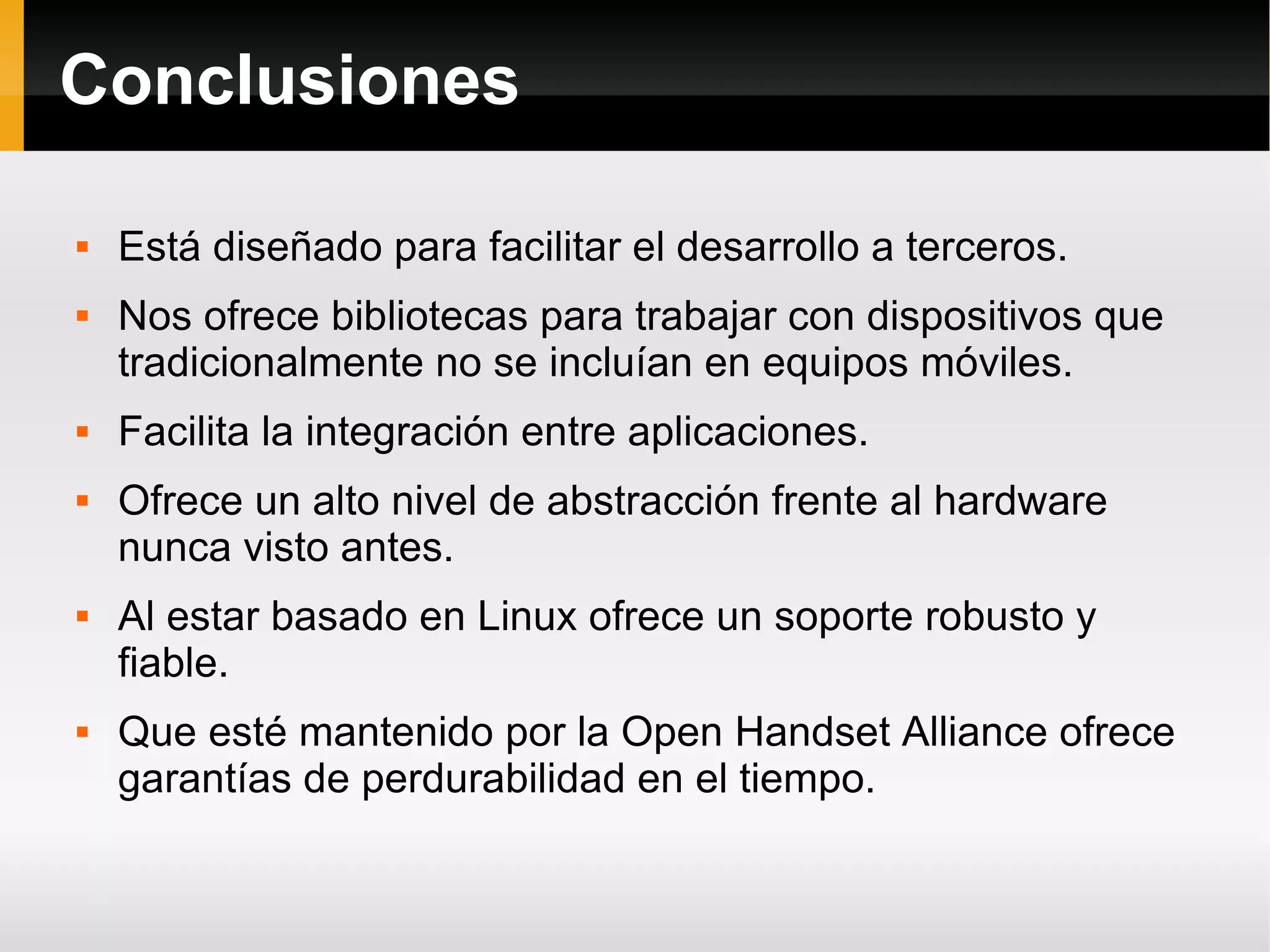 Conclusiones
 Está diseñado para facilitar el desarrollo a terceros.
 Nos ofrece bibliotecas para trabajar con dispositivos que
tradicionalmente no se incluían en equipos móviles.
 Facilita la integración entre aplicaciones.
 Ofrece un alto nivel de abstracción frente al hardware
nunca visto antes.
 Al estar basado en Linux ofrece un soporte robusto y
fiable.
 Que esté mantenido por la Open Handset Alliance ofrece
garantías de perdurabilidad en el tiempo.
 