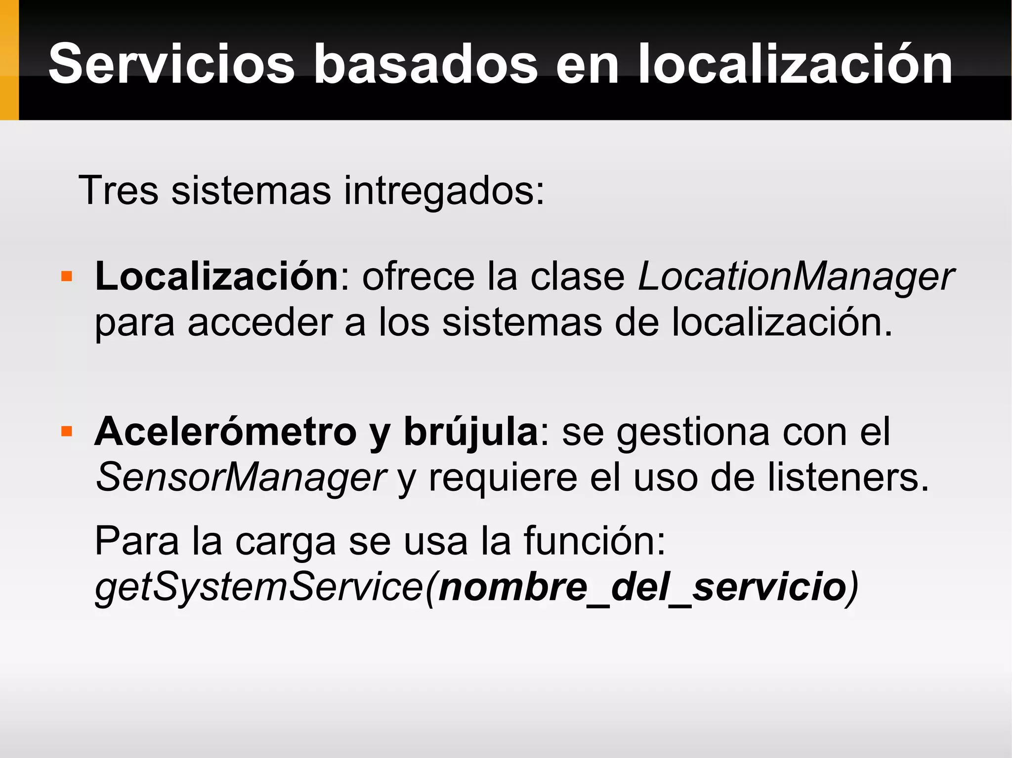 Servicios basados en localización
 Localización: ofrece la clase LocationManager
para acceder a los sistemas de localización.
 Acelerómetro y brújula: se gestiona con el
SensorManager y requiere el uso de listeners.
Para la carga se usa la función:
getSystemService(nombre_del_servicio)
Tres sistemas intregados:
 