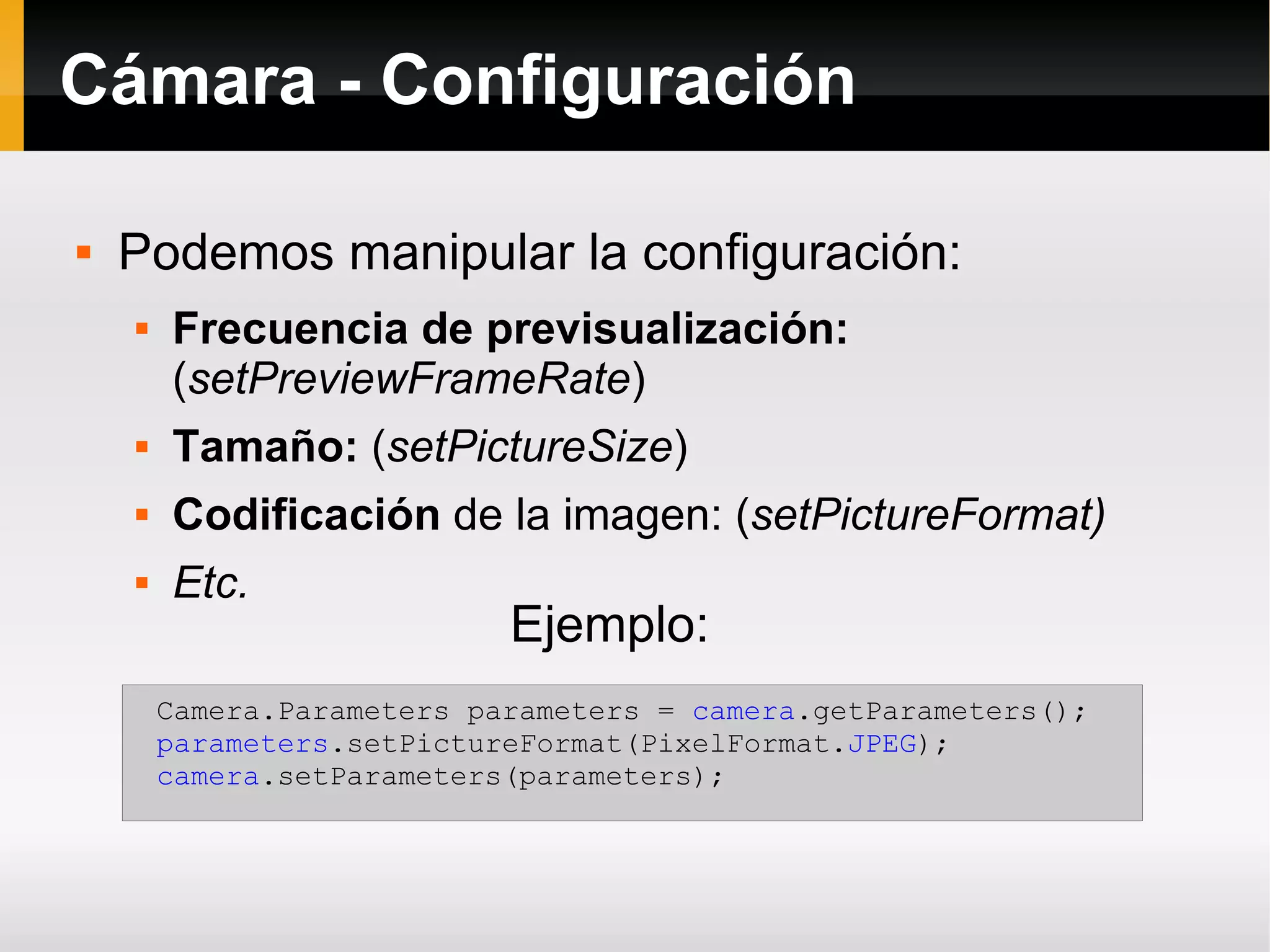 Cámara - Configuración
 Podemos manipular la configuración:
 Frecuencia de previsualización:
(setPreviewFrameRate)
 Tamaño: (setPictureSize)
 Codificación de la imagen: (setPictureFormat)
 Etc.
Camera.Parameters parameters = camera.getParameters();
parameters.setPictureFormat(PixelFormat.JPEG);
camera.setParameters(parameters);
Ejemplo:
 