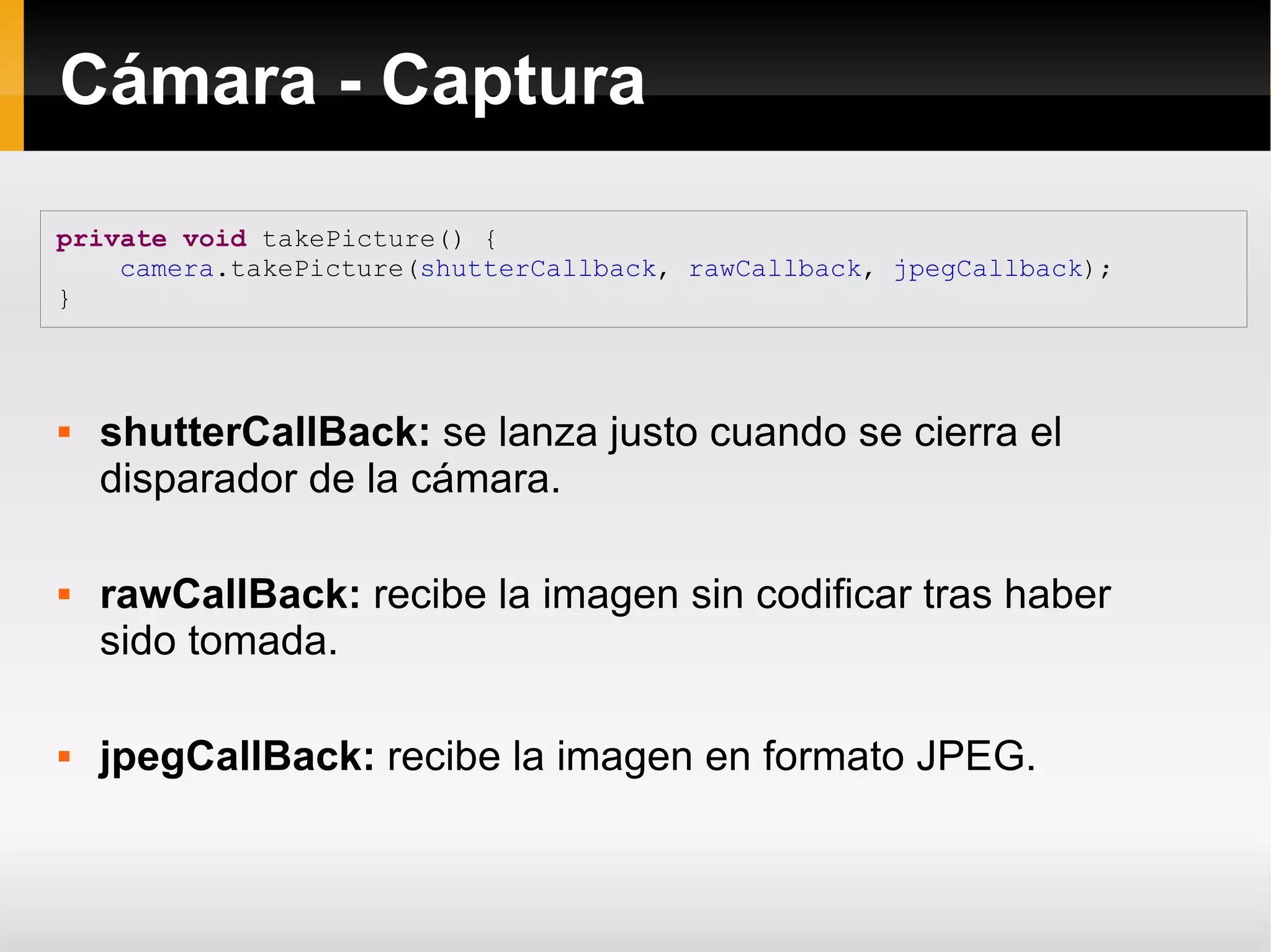 Cámara - Captura
private void takePicture() {
camera.takePicture(shutterCallback, rawCallback, jpegCallback);
}
 shutterCallBack: se lanza justo cuando se cierra el
disparador de la cámara.
 rawCallBack: recibe la imagen sin codificar tras haber
sido tomada.
 jpegCallBack: recibe la imagen en formato JPEG.
 