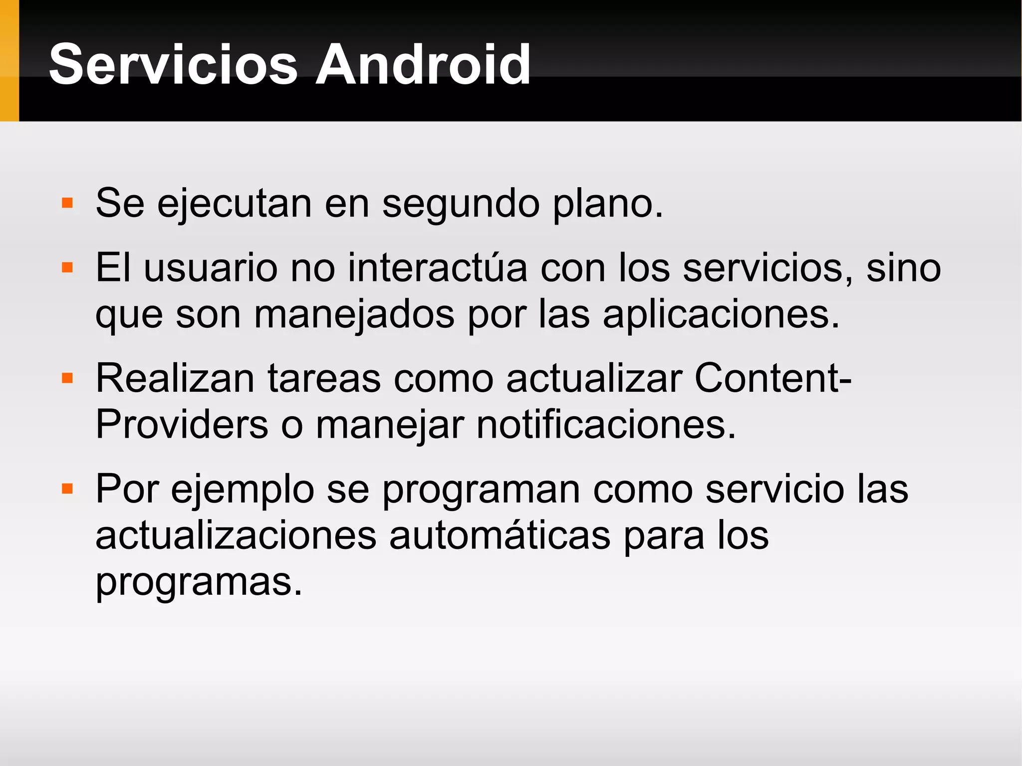 Servicios Android
 Se ejecutan en segundo plano.
 El usuario no interactúa con los servicios, sino
que son manejados por las aplicaciones.
 Realizan tareas como actualizar Content-
Providers o manejar notificaciones.
 Por ejemplo se programan como servicio las
actualizaciones automáticas para los
programas.
 