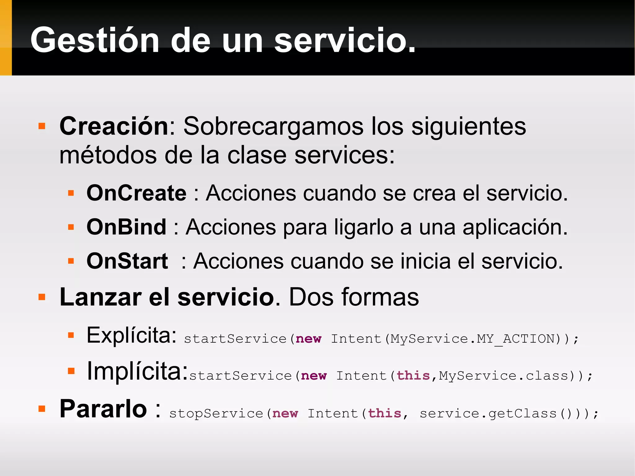Gestión de un servicio.
 Creación: Sobrecargamos los siguientes
métodos de la clase services:
 OnCreate : Acciones cuando se crea el servicio.
 OnBind : Acciones para ligarlo a una aplicación.
 OnStart : Acciones cuando se inicia el servicio.
 Lanzar el servicio. Dos formas
 Explícita: startService(new Intent(MyService.MY_ACTION));
 Implícita:startService(new Intent(this,MyService.class));
 Pararlo : stopService(new Intent(this, service.getClass()));
 