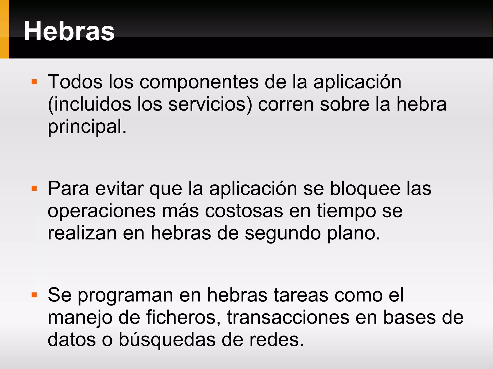 Hebras
 Todos los componentes de la aplicación
(incluidos los servicios) corren sobre la hebra
principal.
 Para evitar que la aplicación se bloquee las
operaciones más costosas en tiempo se
realizan en hebras de segundo plano.
 Se programan en hebras tareas como el
manejo de ficheros, transacciones en bases de
datos o búsquedas de redes.
 